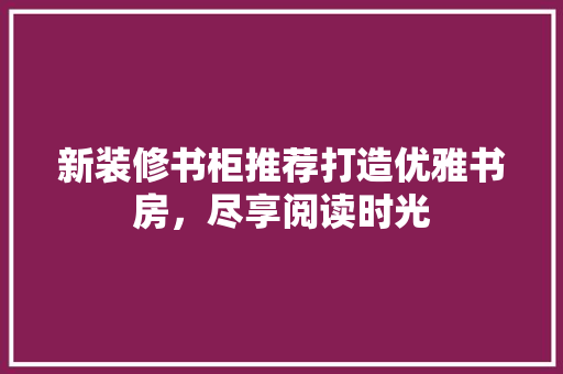 新装修书柜推荐打造优雅书房，尽享阅读时光