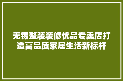 无锡整装装修优品专卖店打造高品质家居生活新标杆