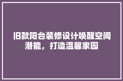 旧款阳台装修设计唤醒空间潜能，打造温馨家园