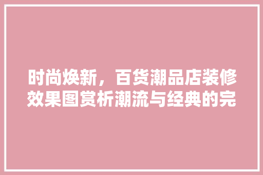时尚焕新，百货潮品店装修效果图赏析潮流与经典的完美融合