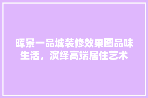 晖景一品城装修效果图品味生活，演绎高端居住艺术