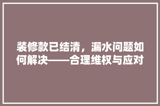 装修款已结清，漏水问题如何解决——合理维权与应对步骤