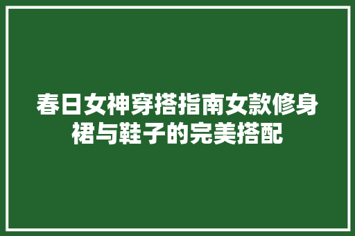 春日女神穿搭指南女款修身裙与鞋子的完美搭配