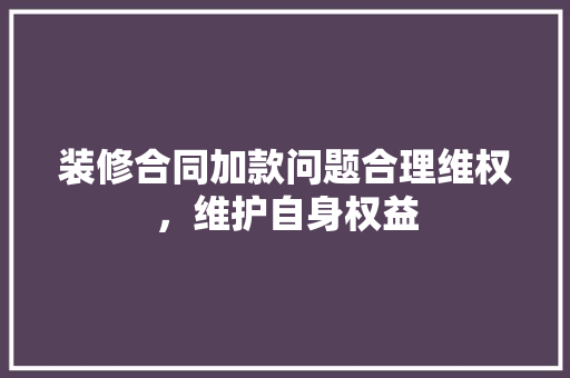 装修合同加款问题合理维权，维护自身权益