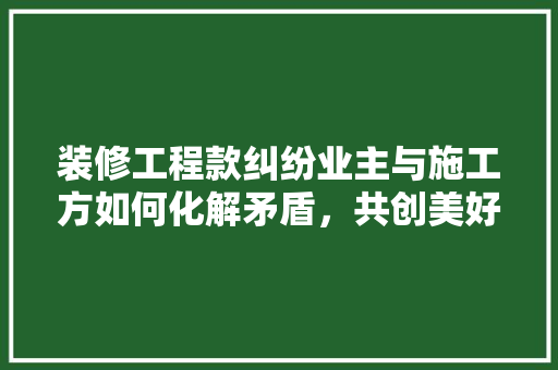 装修工程款纠纷业主与施工方如何化解矛盾，共创美好家园