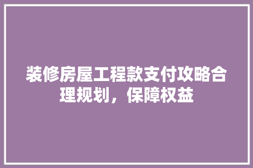 装修房屋工程款支付攻略合理规划，保障权益