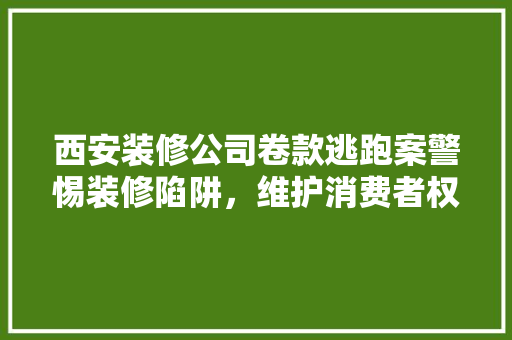西安装修公司卷款逃跑案警惕装修陷阱，维护消费者权益