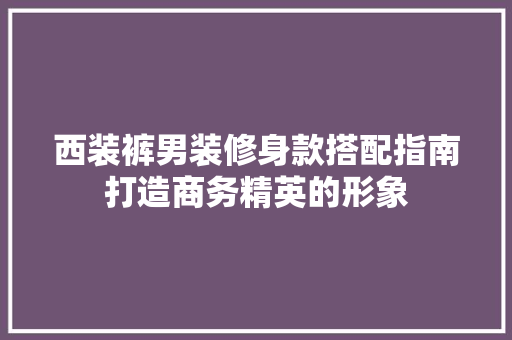 西装裤男装修身款搭配指南打造商务精英的形象
