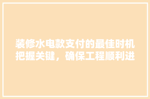 装修水电款支付的最佳时机把握关键，确保工程顺利进行