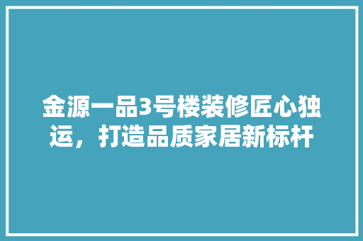 金源一品3号楼装修匠心独运，打造品质家居新标杆