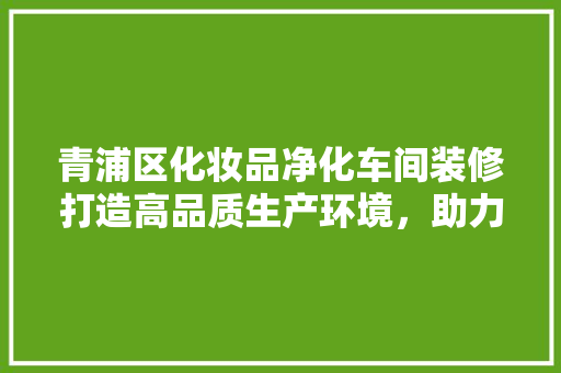 青浦区化妆品净化车间装修打造高品质生产环境，助力行业高质量发展