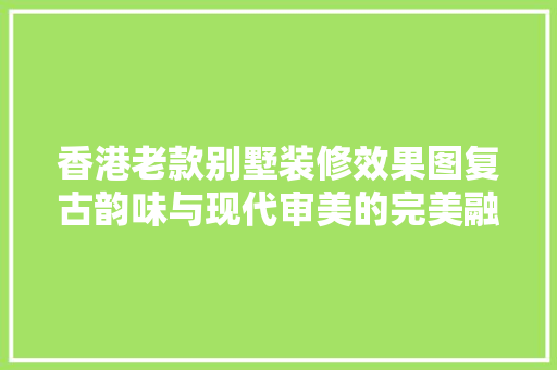 香港老款别墅装修效果图复古韵味与现代审美的完美融合