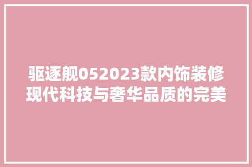 驱逐舰052023款内饰装修现代科技与奢华品质的完美融合