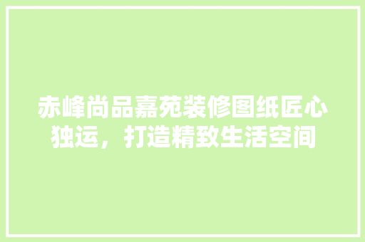 赤峰尚品嘉苑装修图纸匠心独运，打造精致生活空间