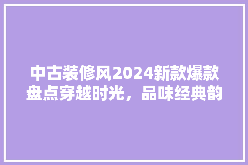 中古装修风2024新款爆款盘点穿越时光，品味经典韵味