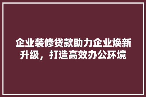 企业装修贷款助力企业焕新升级，打造高效办公环境