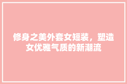 修身之美外套女短装，塑造女优雅气质的新潮流