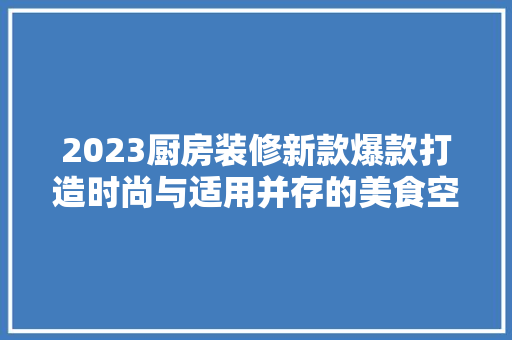 2023厨房装修新款爆款打造时尚与适用并存的美食空间