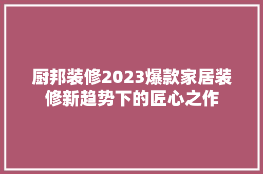 厨邦装修2023爆款家居装修新趋势下的匠心之作