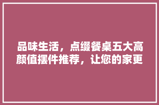 品味生活，点缀餐桌五大高颜值摆件推荐，让您的家更有格调！