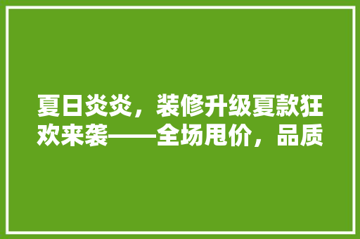 夏日炎炎，装修升级夏款狂欢来袭——全场甩价，品质生活触手可及！