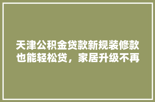 天津公积金贷款新规装修款也能轻松贷，家居升级不再难！