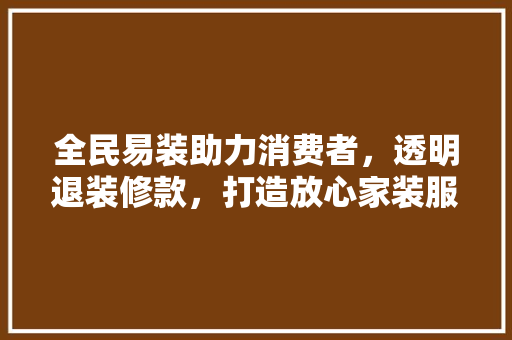 全民易装助力消费者，透明退装修款，打造放心家装服务