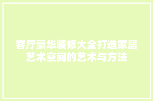 客厅豪华装修大全打造家居艺术空间的艺术与方法