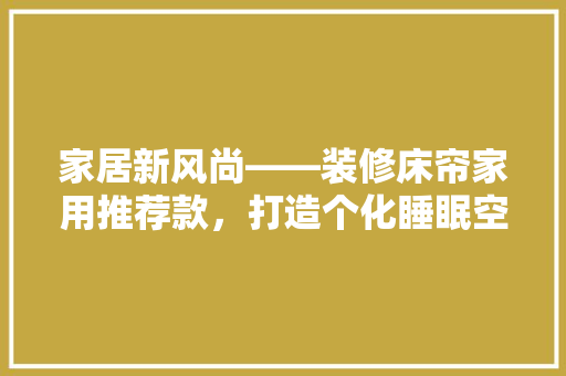 家居新风尚——装修床帘家用推荐款，打造个化睡眠空间