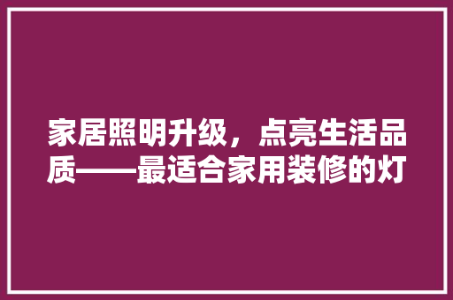 家居照明升级，点亮生活品质——最适合家用装修的灯具推荐