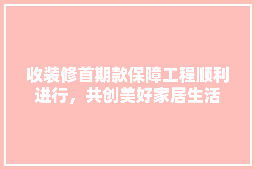 收装修首期款保障工程顺利进行，共创美好家居生活