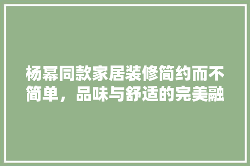 杨幂同款家居装修简约而不简单，品味与舒适的完美融合