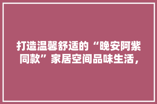打造温馨舒适的“晚安阿紫同款”家居空间品味生活，享受宁静时光