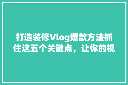打造装修Vlog爆款方法抓住这五个关键点，让你的视频脱颖而出！