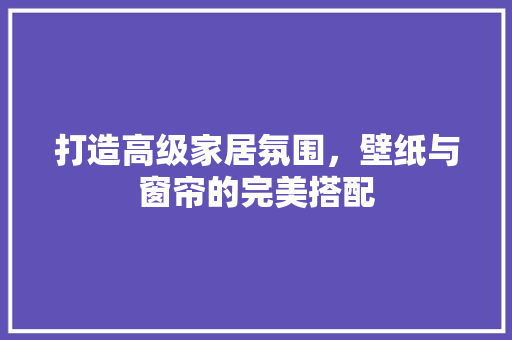 打造高级家居氛围，壁纸与窗帘的完美搭配