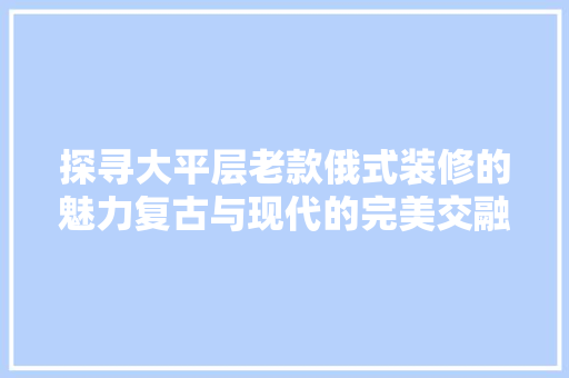 探寻大平层老款俄式装修的魅力复古与现代的完美交融