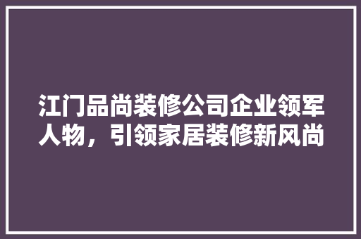 江门品尚装修公司企业领军人物，引领家居装修新风尚
