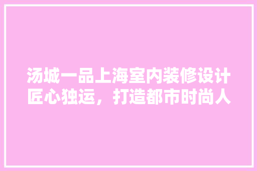 汤城一品上海室内装修设计匠心独运，打造都市时尚人居典范