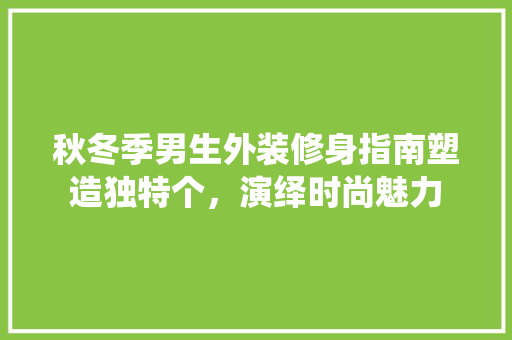 秋冬季男生外装修身指南塑造独特个，演绎时尚魅力