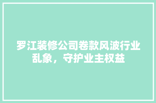 罗江装修公司卷款风波行业乱象，守护业主权益