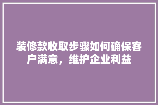 装修款收取步骤如何确保客户满意，维护企业利益