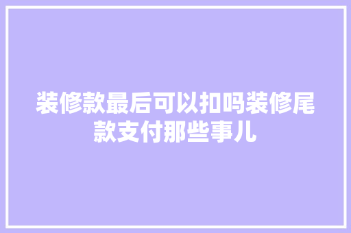 装修款最后可以扣吗装修尾款支付那些事儿