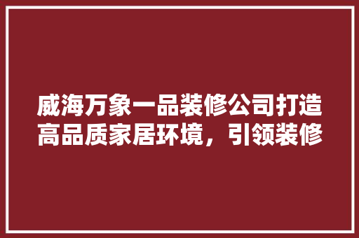 威海万象一品装修公司打造高品质家居环境，引领装修新风尚