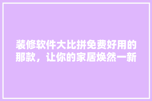 装修软件大比拼免费好用的那款，让你的家居焕然一新