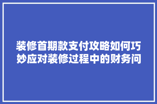 装修首期款支付攻略如何巧妙应对装修过程中的财务问题
