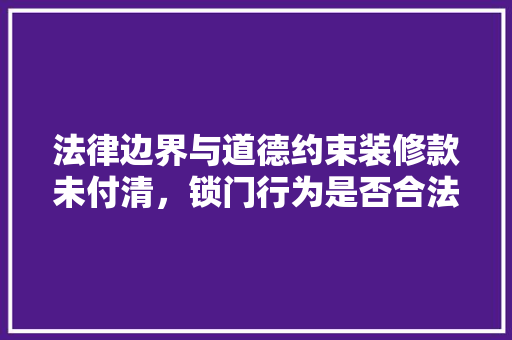 法律边界与道德约束装修款未付清，锁门行为是否合法