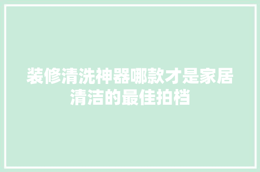 装修清洗神器哪款才是家居清洁的最佳拍档