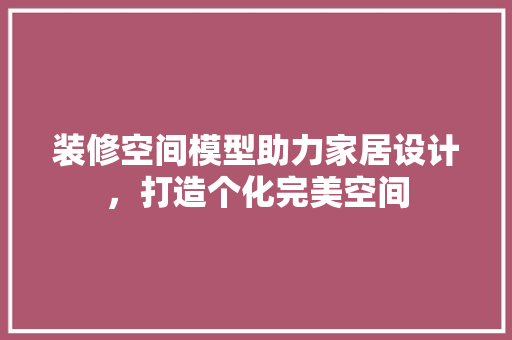 装修空间模型助力家居设计，打造个化完美空间