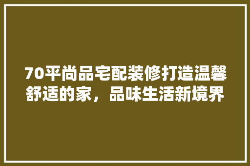 70平尚品宅配装修打造温馨舒适的家，品味生活新境界