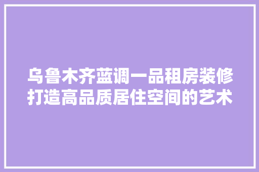 乌鲁木齐蓝调一品租房装修打造高品质居住空间的艺术之旅